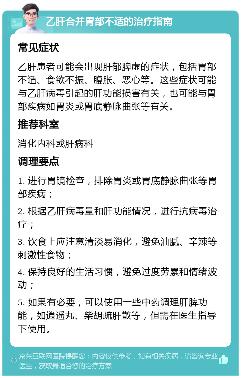 乙肝合并胃部不适的治疗指南 常见症状 乙肝患者可能会出现肝郁脾虚的症状，包括胃部不适、食欲不振、腹胀、恶心等。这些症状可能与乙肝病毒引起的肝功能损害有关，也可能与胃部疾病如胃炎或胃底静脉曲张等有关。 推荐科室 消化内科或肝病科 调理要点 1. 进行胃镜检查，排除胃炎或胃底静脉曲张等胃部疾病； 2. 根据乙肝病毒量和肝功能情况，进行抗病毒治疗； 3. 饮食上应注意清淡易消化，避免油腻、辛辣等刺激性食物； 4. 保持良好的生活习惯，避免过度劳累和情绪波动； 5. 如果有必要，可以使用一些中药调理肝脾功能，如逍遥丸、柴胡疏肝散等，但需在医生指导下使用。