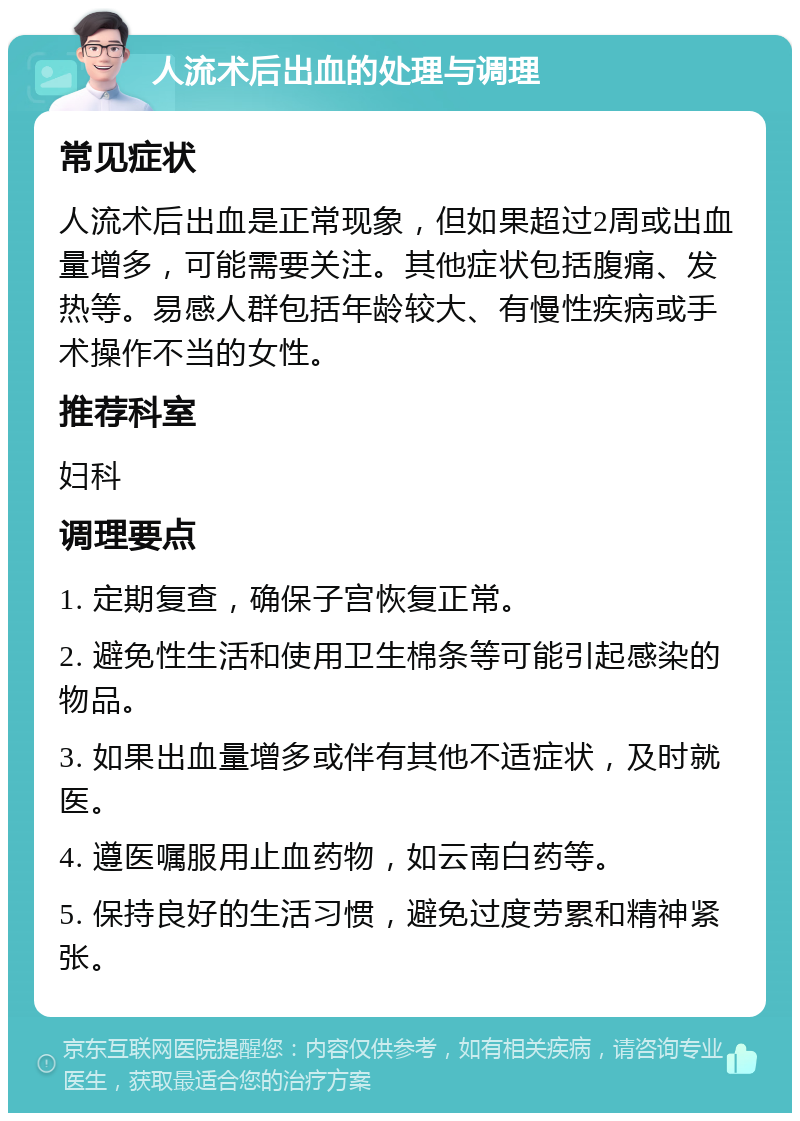 人流术后出血的处理与调理 常见症状 人流术后出血是正常现象，但如果超过2周或出血量增多，可能需要关注。其他症状包括腹痛、发热等。易感人群包括年龄较大、有慢性疾病或手术操作不当的女性。 推荐科室 妇科 调理要点 1. 定期复查，确保子宫恢复正常。 2. 避免性生活和使用卫生棉条等可能引起感染的物品。 3. 如果出血量增多或伴有其他不适症状，及时就医。 4. 遵医嘱服用止血药物，如云南白药等。 5. 保持良好的生活习惯，避免过度劳累和精神紧张。