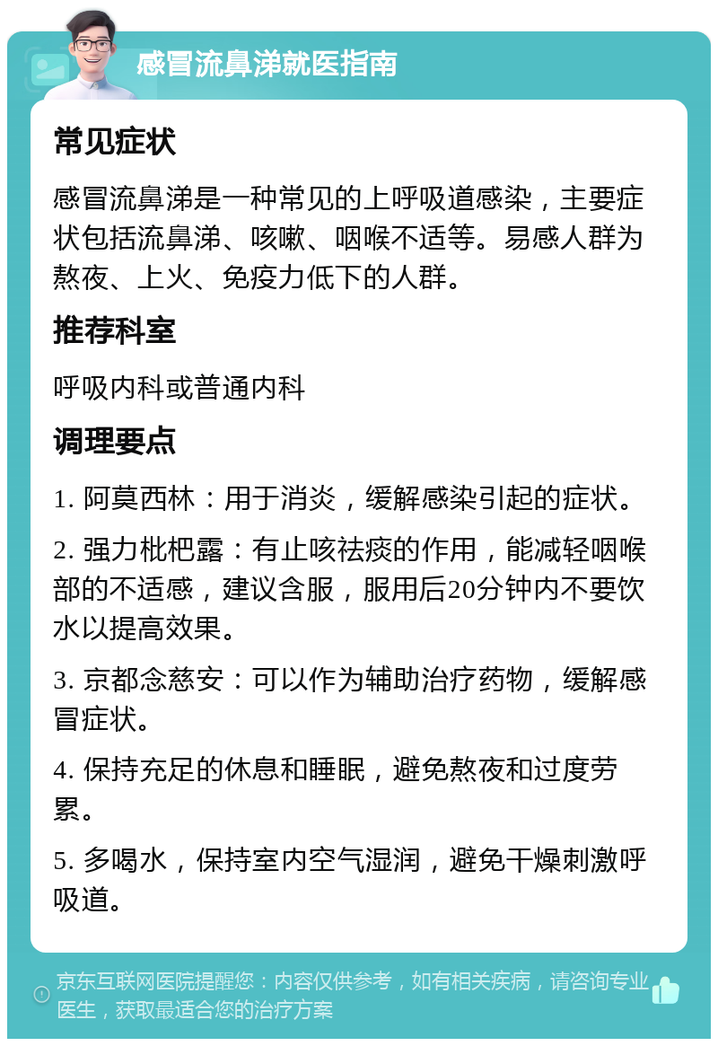 感冒流鼻涕就医指南 常见症状 感冒流鼻涕是一种常见的上呼吸道感染，主要症状包括流鼻涕、咳嗽、咽喉不适等。易感人群为熬夜、上火、免疫力低下的人群。 推荐科室 呼吸内科或普通内科 调理要点 1. 阿莫西林：用于消炎，缓解感染引起的症状。 2. 强力枇杷露：有止咳祛痰的作用，能减轻咽喉部的不适感，建议含服，服用后20分钟内不要饮水以提高效果。 3. 京都念慈安：可以作为辅助治疗药物，缓解感冒症状。 4. 保持充足的休息和睡眠，避免熬夜和过度劳累。 5. 多喝水，保持室内空气湿润，避免干燥刺激呼吸道。