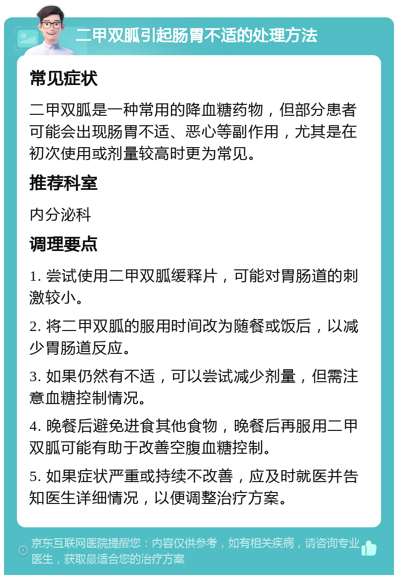 二甲双胍引起肠胃不适的处理方法 常见症状 二甲双胍是一种常用的降血糖药物，但部分患者可能会出现肠胃不适、恶心等副作用，尤其是在初次使用或剂量较高时更为常见。 推荐科室 内分泌科 调理要点 1. 尝试使用二甲双胍缓释片，可能对胃肠道的刺激较小。 2. 将二甲双胍的服用时间改为随餐或饭后，以减少胃肠道反应。 3. 如果仍然有不适，可以尝试减少剂量，但需注意血糖控制情况。 4. 晚餐后避免进食其他食物，晚餐后再服用二甲双胍可能有助于改善空腹血糖控制。 5. 如果症状严重或持续不改善，应及时就医并告知医生详细情况，以便调整治疗方案。