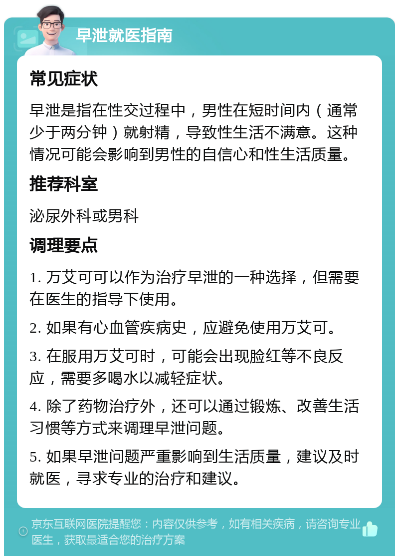 早泄就医指南 常见症状 早泄是指在性交过程中，男性在短时间内（通常少于两分钟）就射精，导致性生活不满意。这种情况可能会影响到男性的自信心和性生活质量。 推荐科室 泌尿外科或男科 调理要点 1. 万艾可可以作为治疗早泄的一种选择，但需要在医生的指导下使用。 2. 如果有心血管疾病史，应避免使用万艾可。 3. 在服用万艾可时，可能会出现脸红等不良反应，需要多喝水以减轻症状。 4. 除了药物治疗外，还可以通过锻炼、改善生活习惯等方式来调理早泄问题。 5. 如果早泄问题严重影响到生活质量，建议及时就医，寻求专业的治疗和建议。