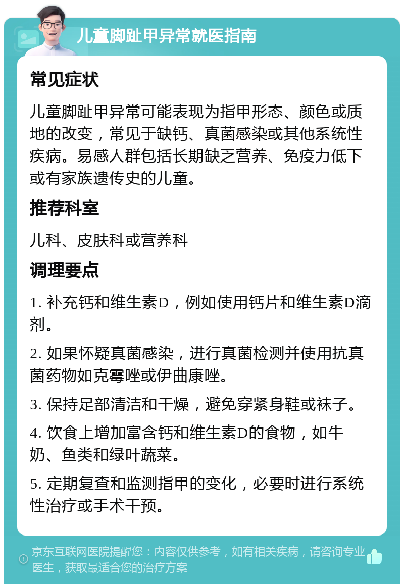 儿童脚趾甲异常就医指南 常见症状 儿童脚趾甲异常可能表现为指甲形态、颜色或质地的改变，常见于缺钙、真菌感染或其他系统性疾病。易感人群包括长期缺乏营养、免疫力低下或有家族遗传史的儿童。 推荐科室 儿科、皮肤科或营养科 调理要点 1. 补充钙和维生素D，例如使用钙片和维生素D滴剂。 2. 如果怀疑真菌感染，进行真菌检测并使用抗真菌药物如克霉唑或伊曲康唑。 3. 保持足部清洁和干燥，避免穿紧身鞋或袜子。 4. 饮食上增加富含钙和维生素D的食物，如牛奶、鱼类和绿叶蔬菜。 5. 定期复查和监测指甲的变化，必要时进行系统性治疗或手术干预。