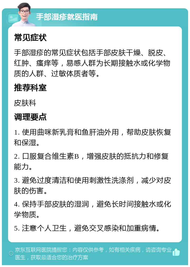 手部湿疹就医指南 常见症状 手部湿疹的常见症状包括手部皮肤干燥、脱皮、红肿、瘙痒等，易感人群为长期接触水或化学物质的人群、过敏体质者等。 推荐科室 皮肤科 调理要点 1. 使用曲咪新乳膏和鱼肝油外用，帮助皮肤恢复和保湿。 2. 口服复合维生素B，增强皮肤的抵抗力和修复能力。 3. 避免过度清洁和使用刺激性洗涤剂，减少对皮肤的伤害。 4. 保持手部皮肤的湿润，避免长时间接触水或化学物质。 5. 注意个人卫生，避免交叉感染和加重病情。