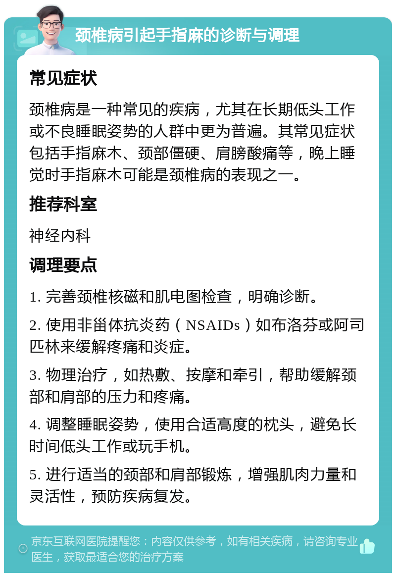 颈椎病引起手指麻的诊断与调理 常见症状 颈椎病是一种常见的疾病，尤其在长期低头工作或不良睡眠姿势的人群中更为普遍。其常见症状包括手指麻木、颈部僵硬、肩膀酸痛等，晚上睡觉时手指麻木可能是颈椎病的表现之一。 推荐科室 神经内科 调理要点 1. 完善颈椎核磁和肌电图检查，明确诊断。 2. 使用非甾体抗炎药（NSAIDs）如布洛芬或阿司匹林来缓解疼痛和炎症。 3. 物理治疗，如热敷、按摩和牵引，帮助缓解颈部和肩部的压力和疼痛。 4. 调整睡眠姿势，使用合适高度的枕头，避免长时间低头工作或玩手机。 5. 进行适当的颈部和肩部锻炼，增强肌肉力量和灵活性，预防疾病复发。