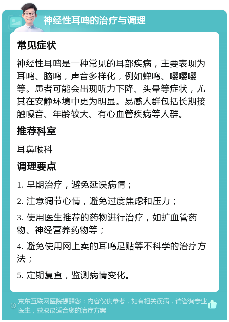 神经性耳鸣的治疗与调理 常见症状 神经性耳鸣是一种常见的耳部疾病，主要表现为耳鸣、脑鸣，声音多样化，例如蝉鸣、嘤嘤嘤等。患者可能会出现听力下降、头晕等症状，尤其在安静环境中更为明显。易感人群包括长期接触噪音、年龄较大、有心血管疾病等人群。 推荐科室 耳鼻喉科 调理要点 1. 早期治疗，避免延误病情； 2. 注意调节心情，避免过度焦虑和压力； 3. 使用医生推荐的药物进行治疗，如扩血管药物、神经营养药物等； 4. 避免使用网上卖的耳鸣足贴等不科学的治疗方法； 5. 定期复查，监测病情变化。