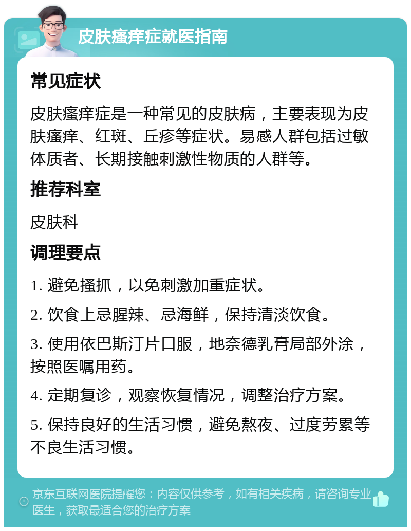 皮肤瘙痒症就医指南 常见症状 皮肤瘙痒症是一种常见的皮肤病，主要表现为皮肤瘙痒、红斑、丘疹等症状。易感人群包括过敏体质者、长期接触刺激性物质的人群等。 推荐科室 皮肤科 调理要点 1. 避免搔抓，以免刺激加重症状。 2. 饮食上忌腥辣、忌海鲜，保持清淡饮食。 3. 使用依巴斯汀片口服，地奈德乳膏局部外涂，按照医嘱用药。 4. 定期复诊，观察恢复情况，调整治疗方案。 5. 保持良好的生活习惯，避免熬夜、过度劳累等不良生活习惯。