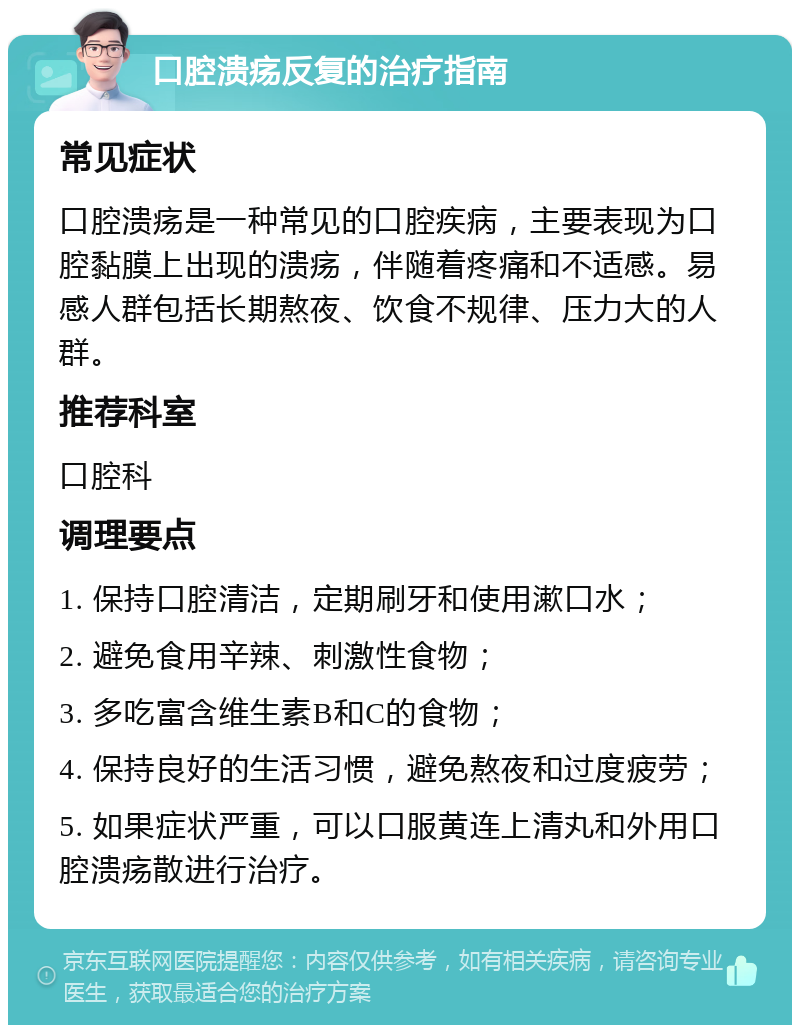 口腔溃疡反复的治疗指南 常见症状 口腔溃疡是一种常见的口腔疾病，主要表现为口腔黏膜上出现的溃疡，伴随着疼痛和不适感。易感人群包括长期熬夜、饮食不规律、压力大的人群。 推荐科室 口腔科 调理要点 1. 保持口腔清洁，定期刷牙和使用漱口水； 2. 避免食用辛辣、刺激性食物； 3. 多吃富含维生素B和C的食物； 4. 保持良好的生活习惯，避免熬夜和过度疲劳； 5. 如果症状严重，可以口服黄连上清丸和外用口腔溃疡散进行治疗。