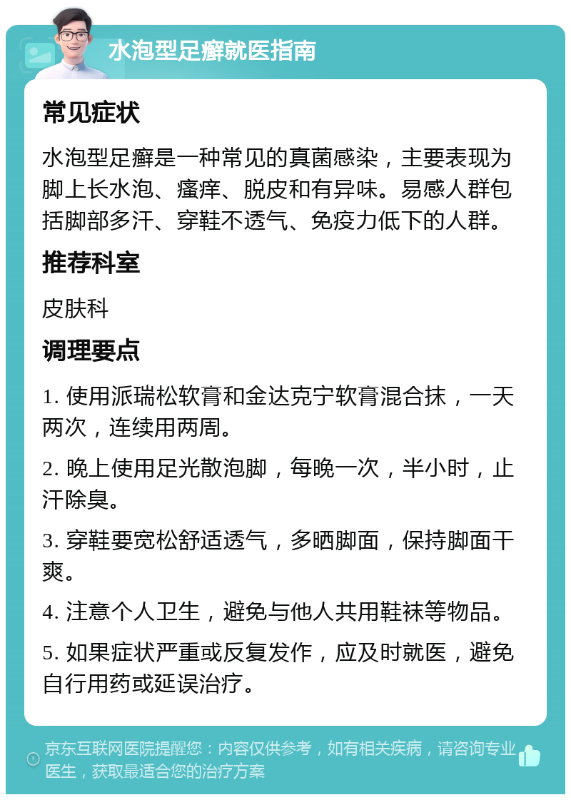 水泡型足癣就医指南 常见症状 水泡型足癣是一种常见的真菌感染，主要表现为脚上长水泡、瘙痒、脱皮和有异味。易感人群包括脚部多汗、穿鞋不透气、免疫力低下的人群。 推荐科室 皮肤科 调理要点 1. 使用派瑞松软膏和金达克宁软膏混合抹，一天两次，连续用两周。 2. 晚上使用足光散泡脚，每晚一次，半小时，止汗除臭。 3. 穿鞋要宽松舒适透气，多晒脚面，保持脚面干爽。 4. 注意个人卫生，避免与他人共用鞋袜等物品。 5. 如果症状严重或反复发作，应及时就医，避免自行用药或延误治疗。