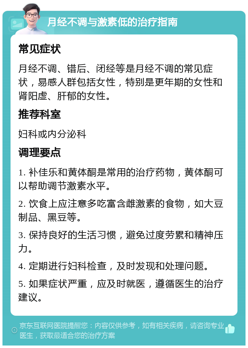 月经不调与激素低的治疗指南 常见症状 月经不调、错后、闭经等是月经不调的常见症状，易感人群包括女性，特别是更年期的女性和肾阳虚、肝郁的女性。 推荐科室 妇科或内分泌科 调理要点 1. 补佳乐和黄体酮是常用的治疗药物，黄体酮可以帮助调节激素水平。 2. 饮食上应注意多吃富含雌激素的食物，如大豆制品、黑豆等。 3. 保持良好的生活习惯，避免过度劳累和精神压力。 4. 定期进行妇科检查，及时发现和处理问题。 5. 如果症状严重，应及时就医，遵循医生的治疗建议。