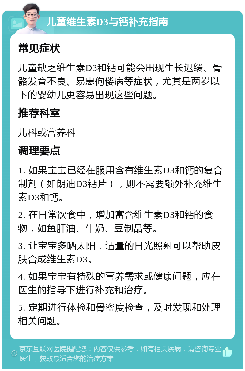 儿童维生素D3与钙补充指南 常见症状 儿童缺乏维生素D3和钙可能会出现生长迟缓、骨骼发育不良、易患佝偻病等症状，尤其是两岁以下的婴幼儿更容易出现这些问题。 推荐科室 儿科或营养科 调理要点 1. 如果宝宝已经在服用含有维生素D3和钙的复合制剂（如朗迪D3钙片），则不需要额外补充维生素D3和钙。 2. 在日常饮食中，增加富含维生素D3和钙的食物，如鱼肝油、牛奶、豆制品等。 3. 让宝宝多晒太阳，适量的日光照射可以帮助皮肤合成维生素D3。 4. 如果宝宝有特殊的营养需求或健康问题，应在医生的指导下进行补充和治疗。 5. 定期进行体检和骨密度检查，及时发现和处理相关问题。