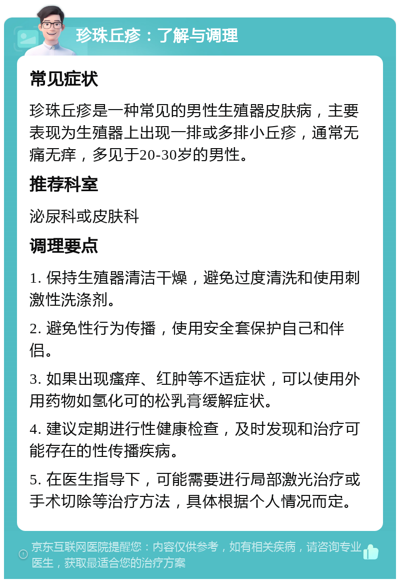 珍珠丘疹：了解与调理 常见症状 珍珠丘疹是一种常见的男性生殖器皮肤病，主要表现为生殖器上出现一排或多排小丘疹，通常无痛无痒，多见于20-30岁的男性。 推荐科室 泌尿科或皮肤科 调理要点 1. 保持生殖器清洁干燥，避免过度清洗和使用刺激性洗涤剂。 2. 避免性行为传播，使用安全套保护自己和伴侣。 3. 如果出现瘙痒、红肿等不适症状，可以使用外用药物如氢化可的松乳膏缓解症状。 4. 建议定期进行性健康检查，及时发现和治疗可能存在的性传播疾病。 5. 在医生指导下，可能需要进行局部激光治疗或手术切除等治疗方法，具体根据个人情况而定。