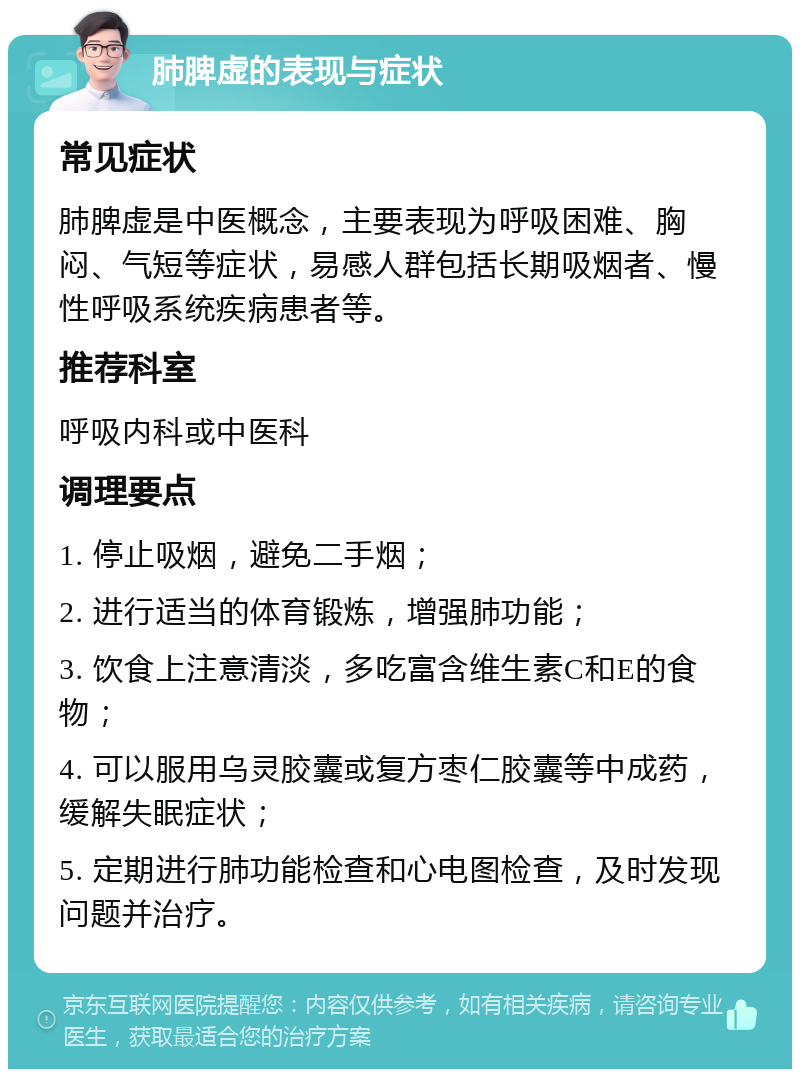 肺脾虚的表现与症状 常见症状 肺脾虚是中医概念，主要表现为呼吸困难、胸闷、气短等症状，易感人群包括长期吸烟者、慢性呼吸系统疾病患者等。 推荐科室 呼吸内科或中医科 调理要点 1. 停止吸烟，避免二手烟； 2. 进行适当的体育锻炼，增强肺功能； 3. 饮食上注意清淡，多吃富含维生素C和E的食物； 4. 可以服用乌灵胶囊或复方枣仁胶囊等中成药，缓解失眠症状； 5. 定期进行肺功能检查和心电图检查，及时发现问题并治疗。