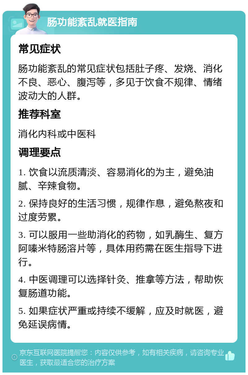 肠功能紊乱就医指南 常见症状 肠功能紊乱的常见症状包括肚子疼、发烧、消化不良、恶心、腹泻等，多见于饮食不规律、情绪波动大的人群。 推荐科室 消化内科或中医科 调理要点 1. 饮食以流质清淡、容易消化的为主，避免油腻、辛辣食物。 2. 保持良好的生活习惯，规律作息，避免熬夜和过度劳累。 3. 可以服用一些助消化的药物，如乳酶生、复方阿嗪米特肠溶片等，具体用药需在医生指导下进行。 4. 中医调理可以选择针灸、推拿等方法，帮助恢复肠道功能。 5. 如果症状严重或持续不缓解，应及时就医，避免延误病情。