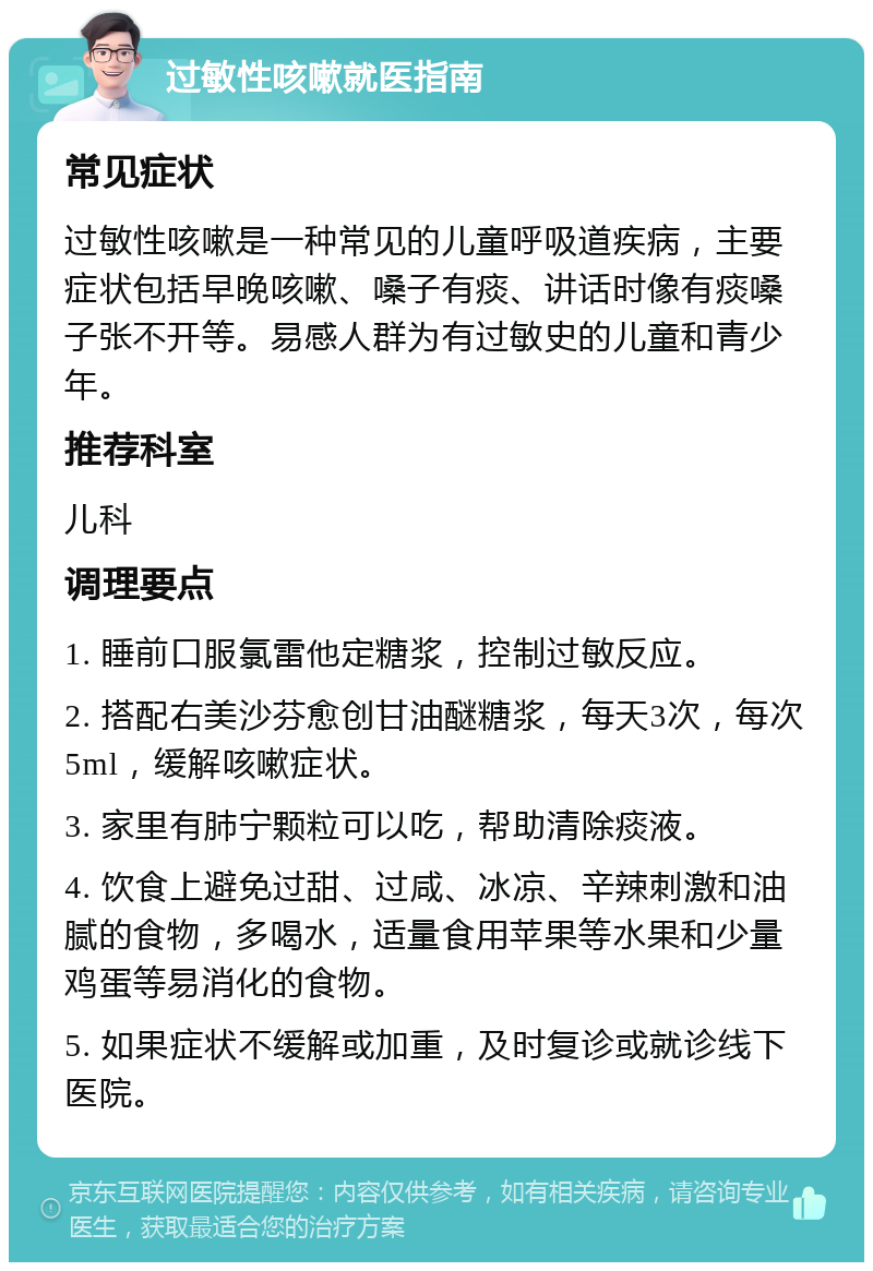 过敏性咳嗽就医指南 常见症状 过敏性咳嗽是一种常见的儿童呼吸道疾病，主要症状包括早晚咳嗽、嗓子有痰、讲话时像有痰嗓子张不开等。易感人群为有过敏史的儿童和青少年。 推荐科室 儿科 调理要点 1. 睡前口服氯雷他定糖浆，控制过敏反应。 2. 搭配右美沙芬愈创甘油醚糖浆，每天3次，每次5ml，缓解咳嗽症状。 3. 家里有肺宁颗粒可以吃，帮助清除痰液。 4. 饮食上避免过甜、过咸、冰凉、辛辣刺激和油腻的食物，多喝水，适量食用苹果等水果和少量鸡蛋等易消化的食物。 5. 如果症状不缓解或加重，及时复诊或就诊线下医院。