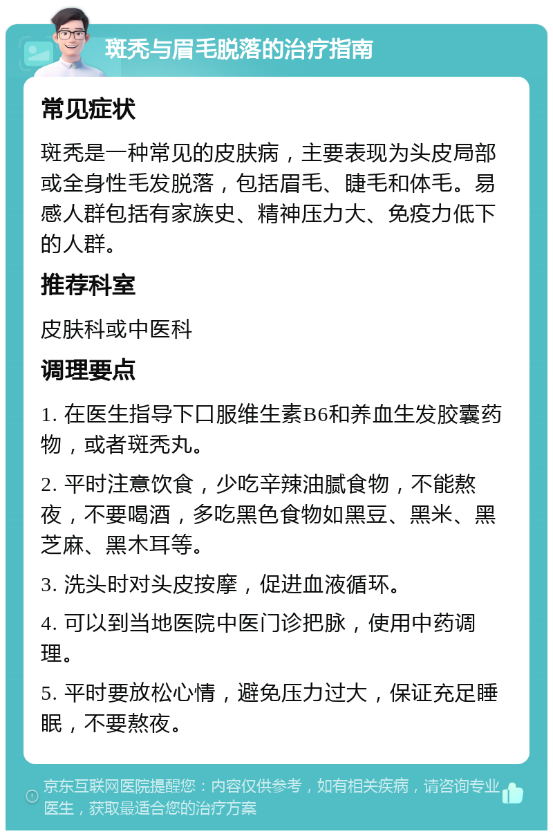 斑秃与眉毛脱落的治疗指南 常见症状 斑秃是一种常见的皮肤病，主要表现为头皮局部或全身性毛发脱落，包括眉毛、睫毛和体毛。易感人群包括有家族史、精神压力大、免疫力低下的人群。 推荐科室 皮肤科或中医科 调理要点 1. 在医生指导下口服维生素B6和养血生发胶囊药物，或者斑秃丸。 2. 平时注意饮食，少吃辛辣油腻食物，不能熬夜，不要喝酒，多吃黑色食物如黑豆、黑米、黑芝麻、黑木耳等。 3. 洗头时对头皮按摩，促进血液循环。 4. 可以到当地医院中医门诊把脉，使用中药调理。 5. 平时要放松心情，避免压力过大，保证充足睡眠，不要熬夜。