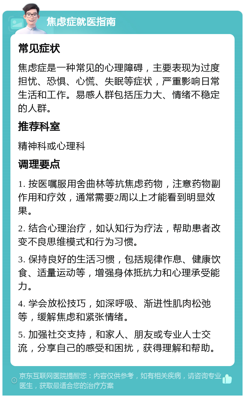 焦虑症就医指南 常见症状 焦虑症是一种常见的心理障碍，主要表现为过度担忧、恐惧、心慌、失眠等症状，严重影响日常生活和工作。易感人群包括压力大、情绪不稳定的人群。 推荐科室 精神科或心理科 调理要点 1. 按医嘱服用舍曲林等抗焦虑药物，注意药物副作用和疗效，通常需要2周以上才能看到明显效果。 2. 结合心理治疗，如认知行为疗法，帮助患者改变不良思维模式和行为习惯。 3. 保持良好的生活习惯，包括规律作息、健康饮食、适量运动等，增强身体抵抗力和心理承受能力。 4. 学会放松技巧，如深呼吸、渐进性肌肉松弛等，缓解焦虑和紧张情绪。 5. 加强社交支持，和家人、朋友或专业人士交流，分享自己的感受和困扰，获得理解和帮助。