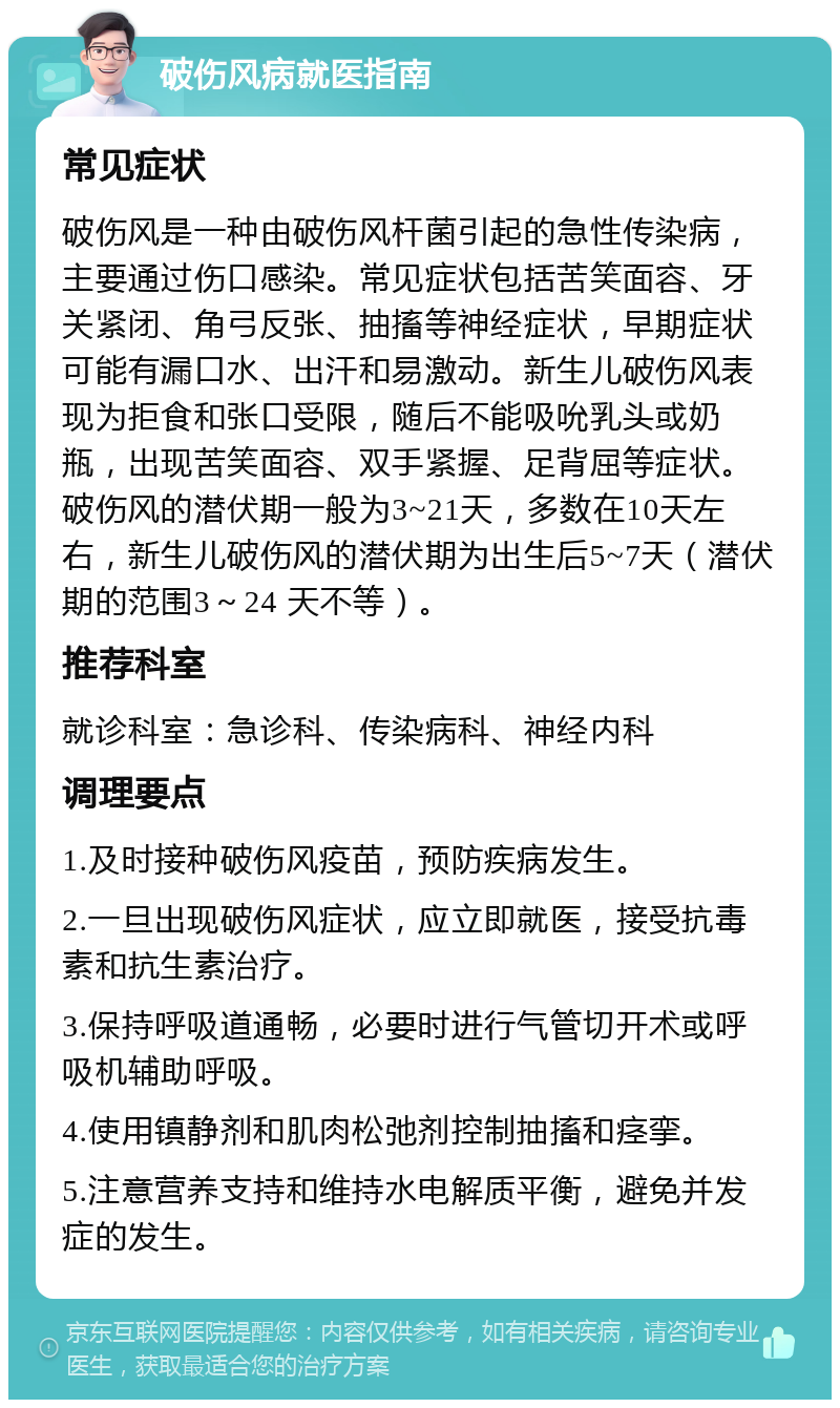 破伤风病就医指南 常见症状 破伤风是一种由破伤风杆菌引起的急性传染病，主要通过伤口感染。常见症状包括苦笑面容、牙关紧闭、角弓反张、抽搐等神经症状，早期症状可能有漏口水、出汗和易激动。新生儿破伤风表现为拒食和张口受限，随后不能吸吮乳头或奶瓶，出现苦笑面容、双手紧握、足背屈等症状。破伤风的潜伏期一般为3~21天，多数在10天左右，新生儿破伤风的潜伏期为出生后5~7天（潜伏期的范围3～24 天不等）。 推荐科室 就诊科室：急诊科、传染病科、神经内科 调理要点 1.及时接种破伤风疫苗，预防疾病发生。 2.一旦出现破伤风症状，应立即就医，接受抗毒素和抗生素治疗。 3.保持呼吸道通畅，必要时进行气管切开术或呼吸机辅助呼吸。 4.使用镇静剂和肌肉松弛剂控制抽搐和痉挛。 5.注意营养支持和维持水电解质平衡，避免并发症的发生。