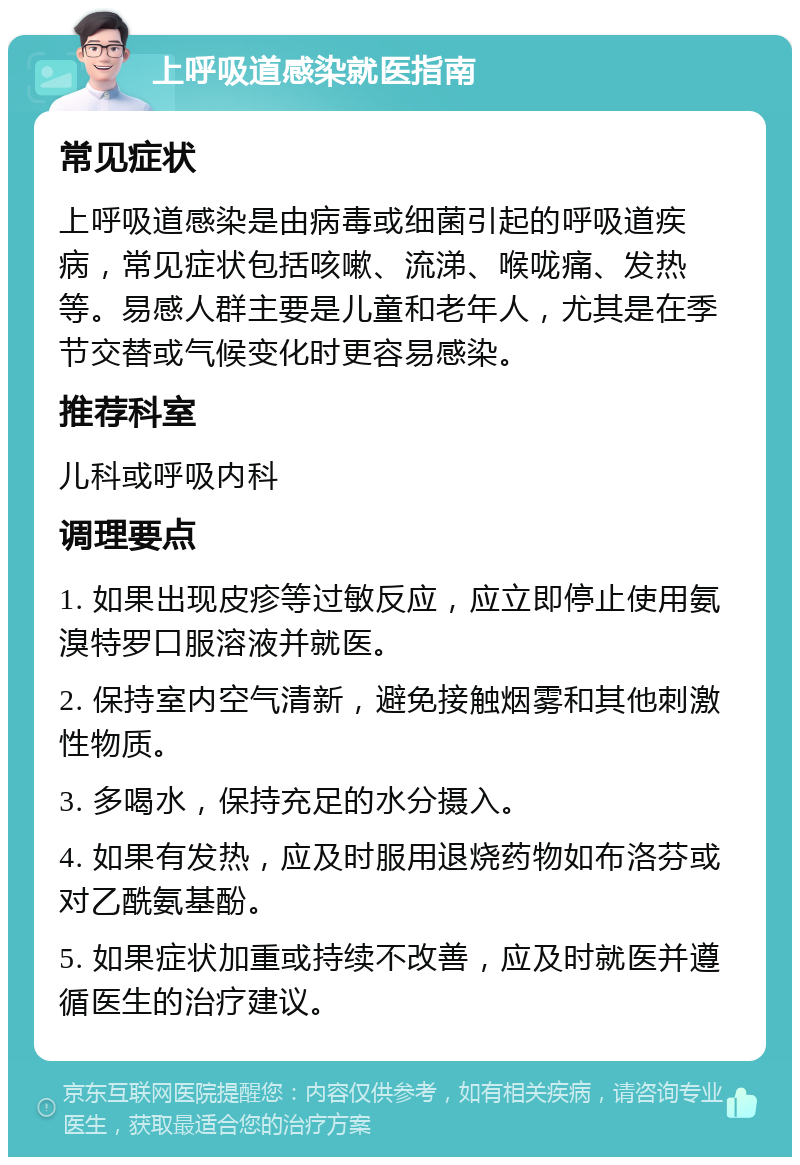 上呼吸道感染就医指南 常见症状 上呼吸道感染是由病毒或细菌引起的呼吸道疾病，常见症状包括咳嗽、流涕、喉咙痛、发热等。易感人群主要是儿童和老年人，尤其是在季节交替或气候变化时更容易感染。 推荐科室 儿科或呼吸内科 调理要点 1. 如果出现皮疹等过敏反应，应立即停止使用氨溴特罗口服溶液并就医。 2. 保持室内空气清新，避免接触烟雾和其他刺激性物质。 3. 多喝水，保持充足的水分摄入。 4. 如果有发热，应及时服用退烧药物如布洛芬或对乙酰氨基酚。 5. 如果症状加重或持续不改善，应及时就医并遵循医生的治疗建议。