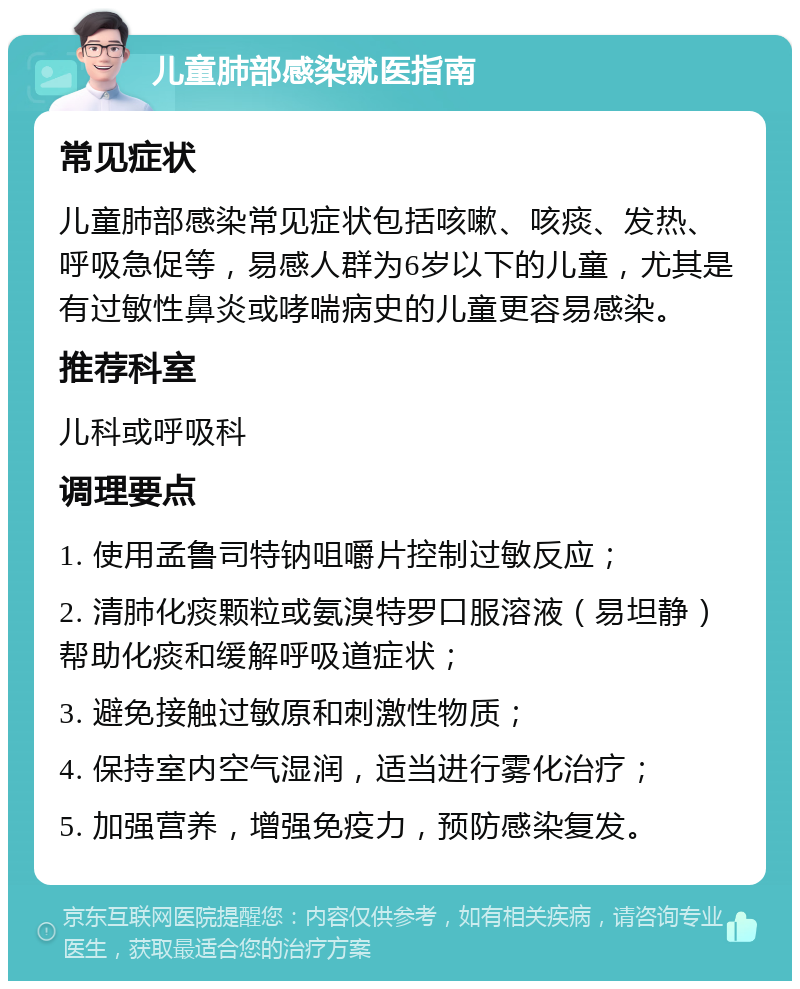 儿童肺部感染就医指南 常见症状 儿童肺部感染常见症状包括咳嗽、咳痰、发热、呼吸急促等，易感人群为6岁以下的儿童，尤其是有过敏性鼻炎或哮喘病史的儿童更容易感染。 推荐科室 儿科或呼吸科 调理要点 1. 使用孟鲁司特钠咀嚼片控制过敏反应； 2. 清肺化痰颗粒或氨溴特罗口服溶液（易坦静）帮助化痰和缓解呼吸道症状； 3. 避免接触过敏原和刺激性物质； 4. 保持室内空气湿润，适当进行雾化治疗； 5. 加强营养，增强免疫力，预防感染复发。