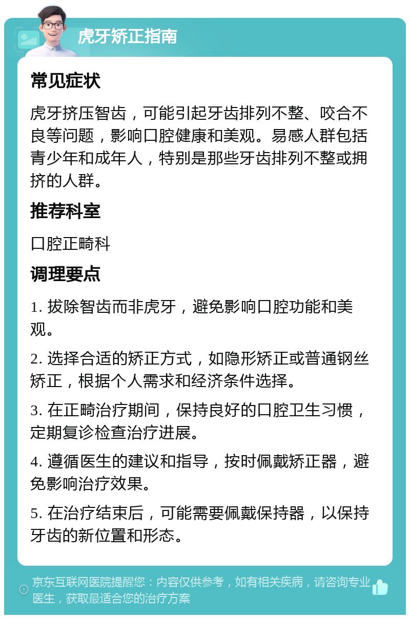 虎牙矫正指南 常见症状 虎牙挤压智齿，可能引起牙齿排列不整、咬合不良等问题，影响口腔健康和美观。易感人群包括青少年和成年人，特别是那些牙齿排列不整或拥挤的人群。 推荐科室 口腔正畸科 调理要点 1. 拔除智齿而非虎牙，避免影响口腔功能和美观。 2. 选择合适的矫正方式，如隐形矫正或普通钢丝矫正，根据个人需求和经济条件选择。 3. 在正畸治疗期间，保持良好的口腔卫生习惯，定期复诊检查治疗进展。 4. 遵循医生的建议和指导，按时佩戴矫正器，避免影响治疗效果。 5. 在治疗结束后，可能需要佩戴保持器，以保持牙齿的新位置和形态。