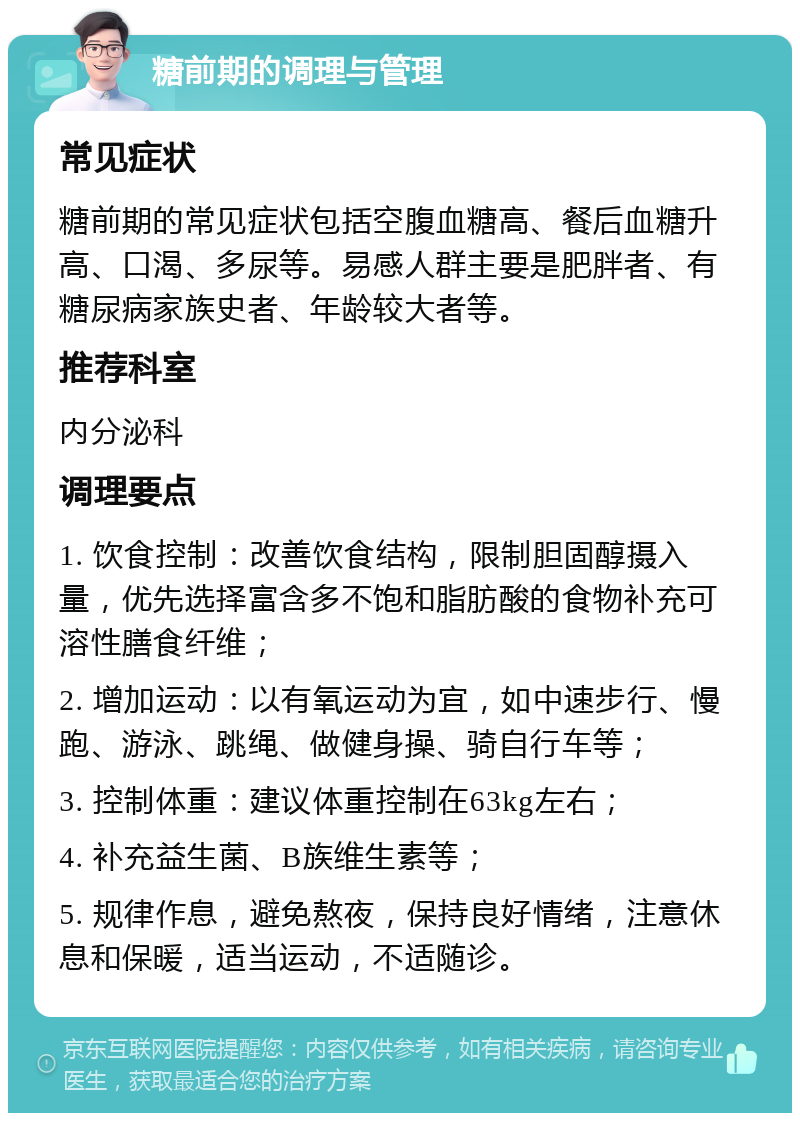 糖前期的调理与管理 常见症状 糖前期的常见症状包括空腹血糖高、餐后血糖升高、口渴、多尿等。易感人群主要是肥胖者、有糖尿病家族史者、年龄较大者等。 推荐科室 内分泌科 调理要点 1. 饮食控制：改善饮食结构，限制胆固醇摄入量，优先选择富含多不饱和脂肪酸的食物补充可溶性膳食纤维； 2. 增加运动：以有氧运动为宜，如中速步行、慢跑、游泳、跳绳、做健身操、骑自行车等； 3. 控制体重：建议体重控制在63kg左右； 4. 补充益生菌、B族维生素等； 5. 规律作息，避免熬夜，保持良好情绪，注意休息和保暖，适当运动，不适随诊。