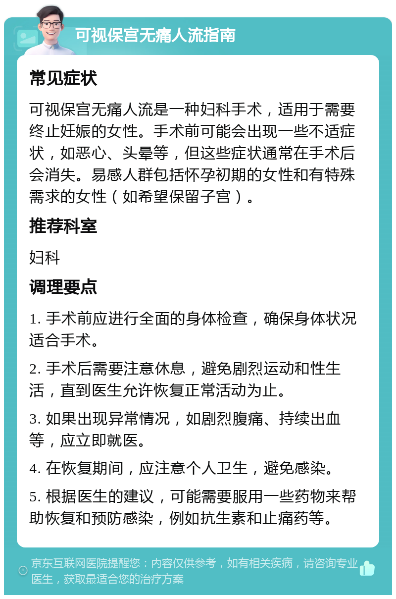 可视保宫无痛人流指南 常见症状 可视保宫无痛人流是一种妇科手术，适用于需要终止妊娠的女性。手术前可能会出现一些不适症状，如恶心、头晕等，但这些症状通常在手术后会消失。易感人群包括怀孕初期的女性和有特殊需求的女性（如希望保留子宫）。 推荐科室 妇科 调理要点 1. 手术前应进行全面的身体检查，确保身体状况适合手术。 2. 手术后需要注意休息，避免剧烈运动和性生活，直到医生允许恢复正常活动为止。 3. 如果出现异常情况，如剧烈腹痛、持续出血等，应立即就医。 4. 在恢复期间，应注意个人卫生，避免感染。 5. 根据医生的建议，可能需要服用一些药物来帮助恢复和预防感染，例如抗生素和止痛药等。