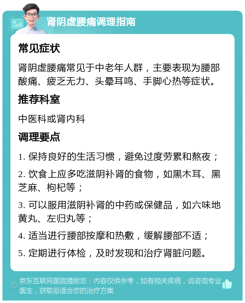 肾阴虚腰痛调理指南 常见症状 肾阴虚腰痛常见于中老年人群，主要表现为腰部酸痛、疲乏无力、头晕耳鸣、手脚心热等症状。 推荐科室 中医科或肾内科 调理要点 1. 保持良好的生活习惯，避免过度劳累和熬夜； 2. 饮食上应多吃滋阴补肾的食物，如黑木耳、黑芝麻、枸杞等； 3. 可以服用滋阴补肾的中药或保健品，如六味地黄丸、左归丸等； 4. 适当进行腰部按摩和热敷，缓解腰部不适； 5. 定期进行体检，及时发现和治疗肾脏问题。