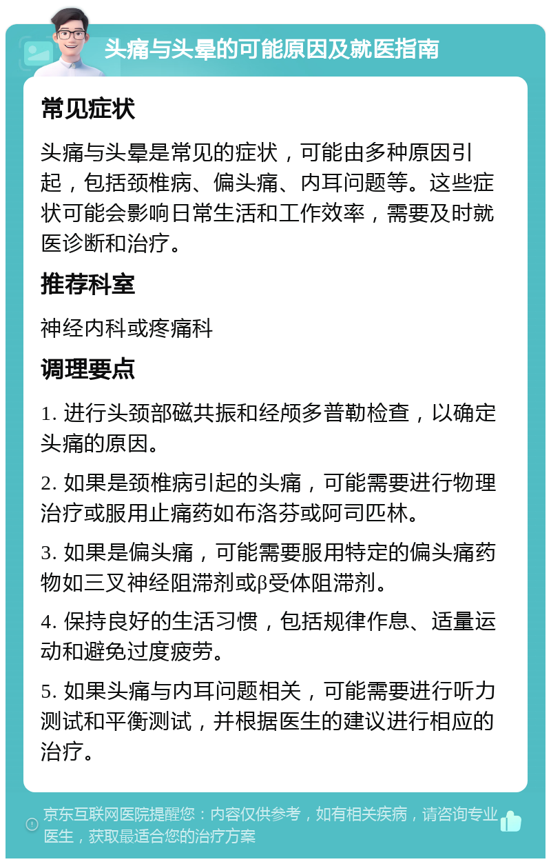 头痛与头晕的可能原因及就医指南 常见症状 头痛与头晕是常见的症状，可能由多种原因引起，包括颈椎病、偏头痛、内耳问题等。这些症状可能会影响日常生活和工作效率，需要及时就医诊断和治疗。 推荐科室 神经内科或疼痛科 调理要点 1. 进行头颈部磁共振和经颅多普勒检查，以确定头痛的原因。 2. 如果是颈椎病引起的头痛，可能需要进行物理治疗或服用止痛药如布洛芬或阿司匹林。 3. 如果是偏头痛，可能需要服用特定的偏头痛药物如三叉神经阻滞剂或β受体阻滞剂。 4. 保持良好的生活习惯，包括规律作息、适量运动和避免过度疲劳。 5. 如果头痛与内耳问题相关，可能需要进行听力测试和平衡测试，并根据医生的建议进行相应的治疗。