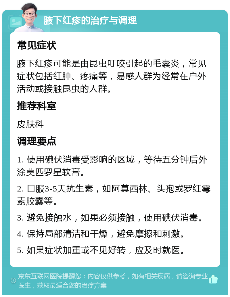 腋下红疹的治疗与调理 常见症状 腋下红疹可能是由昆虫叮咬引起的毛囊炎，常见症状包括红肿、疼痛等，易感人群为经常在户外活动或接触昆虫的人群。 推荐科室 皮肤科 调理要点 1. 使用碘伏消毒受影响的区域，等待五分钟后外涂莫匹罗星软膏。 2. 口服3-5天抗生素，如阿莫西林、头孢或罗红霉素胶囊等。 3. 避免接触水，如果必须接触，使用碘伏消毒。 4. 保持局部清洁和干燥，避免摩擦和刺激。 5. 如果症状加重或不见好转，应及时就医。