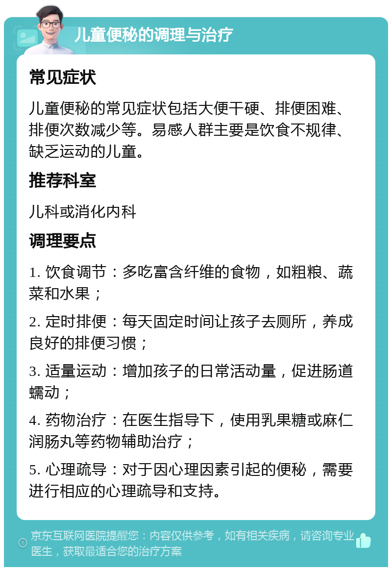 儿童便秘的调理与治疗 常见症状 儿童便秘的常见症状包括大便干硬、排便困难、排便次数减少等。易感人群主要是饮食不规律、缺乏运动的儿童。 推荐科室 儿科或消化内科 调理要点 1. 饮食调节：多吃富含纤维的食物，如粗粮、蔬菜和水果； 2. 定时排便：每天固定时间让孩子去厕所，养成良好的排便习惯； 3. 适量运动：增加孩子的日常活动量，促进肠道蠕动； 4. 药物治疗：在医生指导下，使用乳果糖或麻仁润肠丸等药物辅助治疗； 5. 心理疏导：对于因心理因素引起的便秘，需要进行相应的心理疏导和支持。