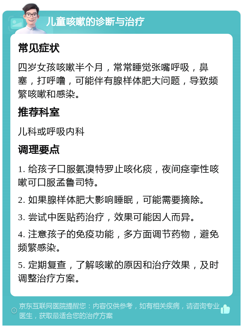 儿童咳嗽的诊断与治疗 常见症状 四岁女孩咳嗽半个月，常常睡觉张嘴呼吸，鼻塞，打呼噜，可能伴有腺样体肥大问题，导致频繁咳嗽和感染。 推荐科室 儿科或呼吸内科 调理要点 1. 给孩子口服氨溴特罗止咳化痰，夜间痉挛性咳嗽可口服孟鲁司特。 2. 如果腺样体肥大影响睡眠，可能需要摘除。 3. 尝试中医贴药治疗，效果可能因人而异。 4. 注意孩子的免疫功能，多方面调节药物，避免频繁感染。 5. 定期复查，了解咳嗽的原因和治疗效果，及时调整治疗方案。