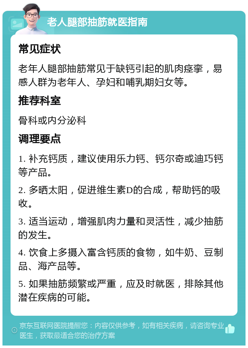 老人腿部抽筋就医指南 常见症状 老年人腿部抽筋常见于缺钙引起的肌肉痉挛，易感人群为老年人、孕妇和哺乳期妇女等。 推荐科室 骨科或内分泌科 调理要点 1. 补充钙质，建议使用乐力钙、钙尔奇或迪巧钙等产品。 2. 多晒太阳，促进维生素D的合成，帮助钙的吸收。 3. 适当运动，增强肌肉力量和灵活性，减少抽筋的发生。 4. 饮食上多摄入富含钙质的食物，如牛奶、豆制品、海产品等。 5. 如果抽筋频繁或严重，应及时就医，排除其他潜在疾病的可能。