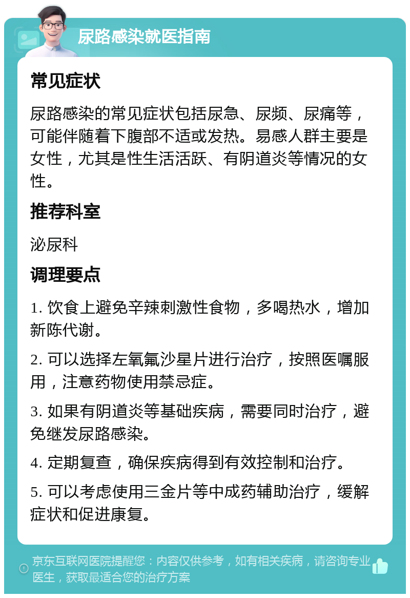 尿路感染就医指南 常见症状 尿路感染的常见症状包括尿急、尿频、尿痛等，可能伴随着下腹部不适或发热。易感人群主要是女性，尤其是性生活活跃、有阴道炎等情况的女性。 推荐科室 泌尿科 调理要点 1. 饮食上避免辛辣刺激性食物，多喝热水，增加新陈代谢。 2. 可以选择左氧氟沙星片进行治疗，按照医嘱服用，注意药物使用禁忌症。 3. 如果有阴道炎等基础疾病，需要同时治疗，避免继发尿路感染。 4. 定期复查，确保疾病得到有效控制和治疗。 5. 可以考虑使用三金片等中成药辅助治疗，缓解症状和促进康复。