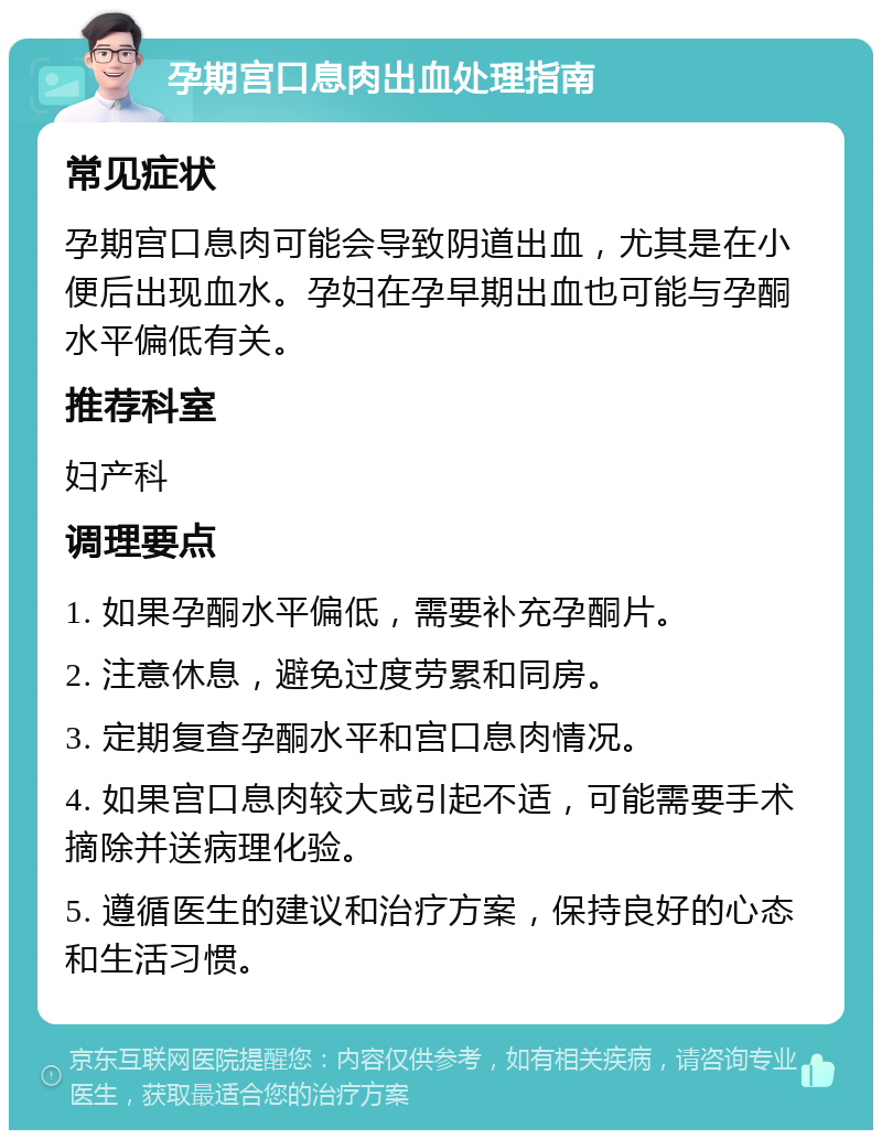 孕期宫口息肉出血处理指南 常见症状 孕期宫口息肉可能会导致阴道出血，尤其是在小便后出现血水。孕妇在孕早期出血也可能与孕酮水平偏低有关。 推荐科室 妇产科 调理要点 1. 如果孕酮水平偏低，需要补充孕酮片。 2. 注意休息，避免过度劳累和同房。 3. 定期复查孕酮水平和宫口息肉情况。 4. 如果宫口息肉较大或引起不适，可能需要手术摘除并送病理化验。 5. 遵循医生的建议和治疗方案，保持良好的心态和生活习惯。