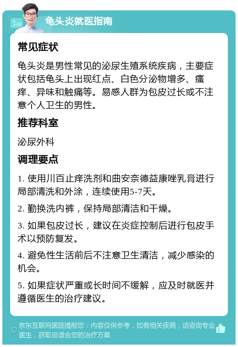 龟头炎就医指南 常见症状 龟头炎是男性常见的泌尿生殖系统疾病，主要症状包括龟头上出现红点、白色分泌物增多、瘙痒、异味和触痛等。易感人群为包皮过长或不注意个人卫生的男性。 推荐科室 泌尿外科 调理要点 1. 使用川百止痒洗剂和曲安奈德益康唑乳膏进行局部清洗和外涂，连续使用5-7天。 2. 勤换洗内裤，保持局部清洁和干燥。 3. 如果包皮过长，建议在炎症控制后进行包皮手术以预防复发。 4. 避免性生活前后不注意卫生清洁，减少感染的机会。 5. 如果症状严重或长时间不缓解，应及时就医并遵循医生的治疗建议。