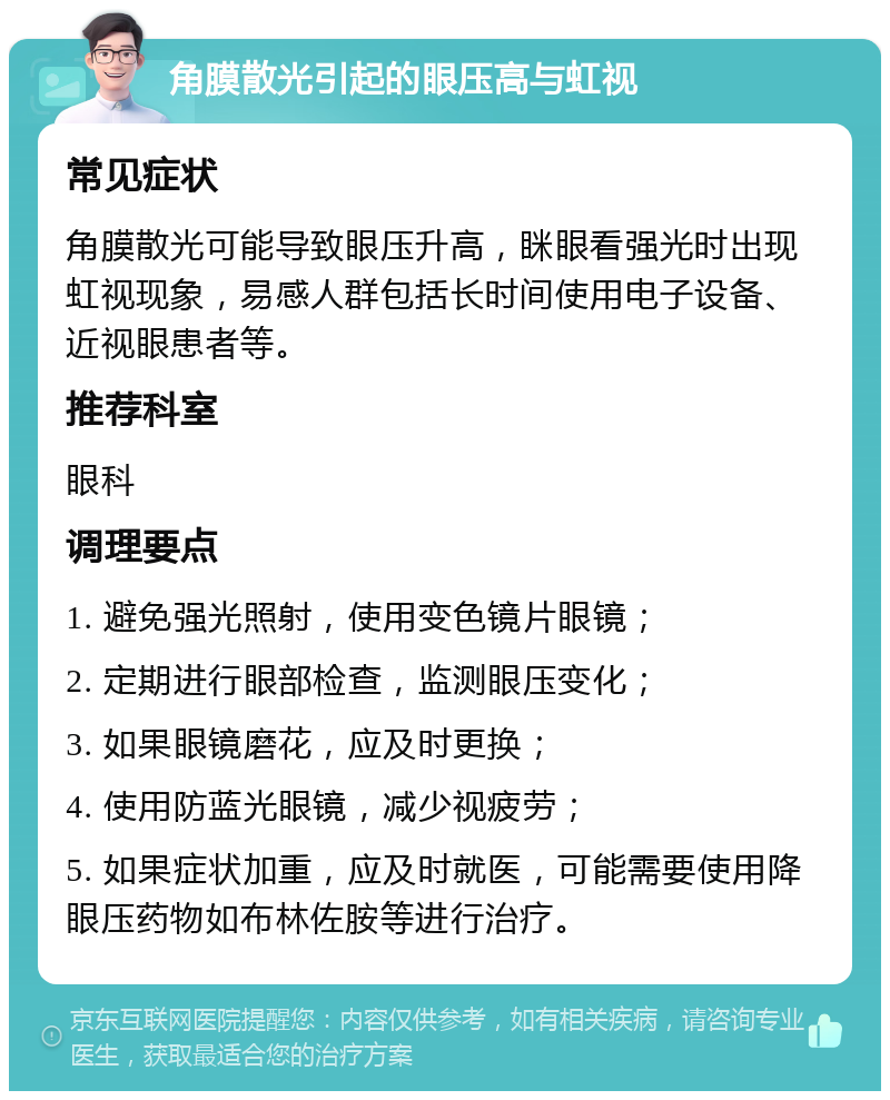 角膜散光引起的眼压高与虹视 常见症状 角膜散光可能导致眼压升高，眯眼看强光时出现虹视现象，易感人群包括长时间使用电子设备、近视眼患者等。 推荐科室 眼科 调理要点 1. 避免强光照射，使用变色镜片眼镜； 2. 定期进行眼部检查，监测眼压变化； 3. 如果眼镜磨花，应及时更换； 4. 使用防蓝光眼镜，减少视疲劳； 5. 如果症状加重，应及时就医，可能需要使用降眼压药物如布林佐胺等进行治疗。