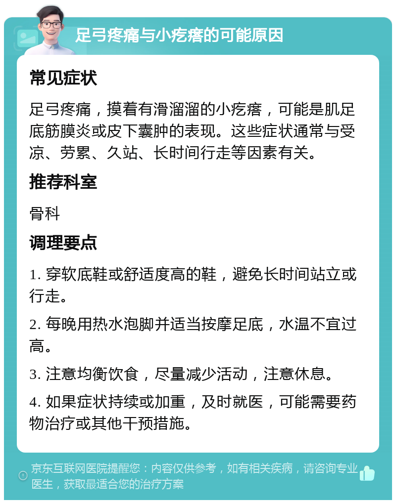 足弓疼痛与小疙瘩的可能原因 常见症状 足弓疼痛，摸着有滑溜溜的小疙瘩，可能是肌足底筋膜炎或皮下囊肿的表现。这些症状通常与受凉、劳累、久站、长时间行走等因素有关。 推荐科室 骨科 调理要点 1. 穿软底鞋或舒适度高的鞋，避免长时间站立或行走。 2. 每晚用热水泡脚并适当按摩足底，水温不宜过高。 3. 注意均衡饮食，尽量减少活动，注意休息。 4. 如果症状持续或加重，及时就医，可能需要药物治疗或其他干预措施。