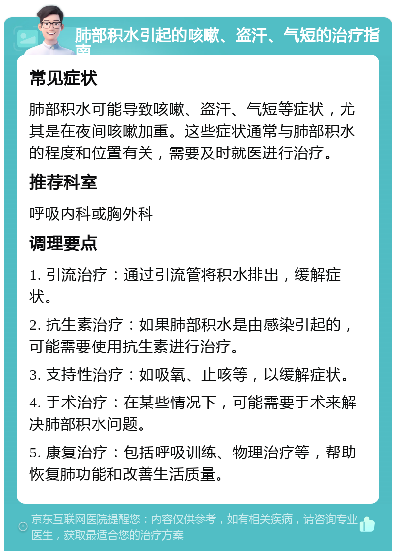 肺部积水引起的咳嗽、盗汗、气短的治疗指南 常见症状 肺部积水可能导致咳嗽、盗汗、气短等症状，尤其是在夜间咳嗽加重。这些症状通常与肺部积水的程度和位置有关，需要及时就医进行治疗。 推荐科室 呼吸内科或胸外科 调理要点 1. 引流治疗：通过引流管将积水排出，缓解症状。 2. 抗生素治疗：如果肺部积水是由感染引起的，可能需要使用抗生素进行治疗。 3. 支持性治疗：如吸氧、止咳等，以缓解症状。 4. 手术治疗：在某些情况下，可能需要手术来解决肺部积水问题。 5. 康复治疗：包括呼吸训练、物理治疗等，帮助恢复肺功能和改善生活质量。