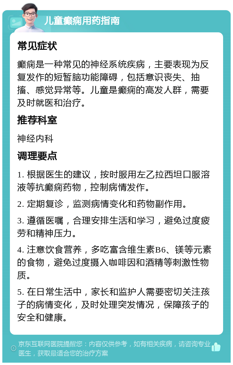 儿童癫痫用药指南 常见症状 癫痫是一种常见的神经系统疾病，主要表现为反复发作的短暂脑功能障碍，包括意识丧失、抽搐、感觉异常等。儿童是癫痫的高发人群，需要及时就医和治疗。 推荐科室 神经内科 调理要点 1. 根据医生的建议，按时服用左乙拉西坦口服溶液等抗癫痫药物，控制病情发作。 2. 定期复诊，监测病情变化和药物副作用。 3. 遵循医嘱，合理安排生活和学习，避免过度疲劳和精神压力。 4. 注意饮食营养，多吃富含维生素B6、镁等元素的食物，避免过度摄入咖啡因和酒精等刺激性物质。 5. 在日常生活中，家长和监护人需要密切关注孩子的病情变化，及时处理突发情况，保障孩子的安全和健康。