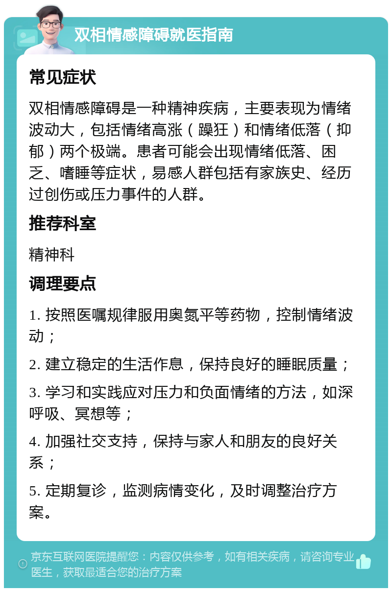 双相情感障碍就医指南 常见症状 双相情感障碍是一种精神疾病，主要表现为情绪波动大，包括情绪高涨（躁狂）和情绪低落（抑郁）两个极端。患者可能会出现情绪低落、困乏、嗜睡等症状，易感人群包括有家族史、经历过创伤或压力事件的人群。 推荐科室 精神科 调理要点 1. 按照医嘱规律服用奥氮平等药物，控制情绪波动； 2. 建立稳定的生活作息，保持良好的睡眠质量； 3. 学习和实践应对压力和负面情绪的方法，如深呼吸、冥想等； 4. 加强社交支持，保持与家人和朋友的良好关系； 5. 定期复诊，监测病情变化，及时调整治疗方案。