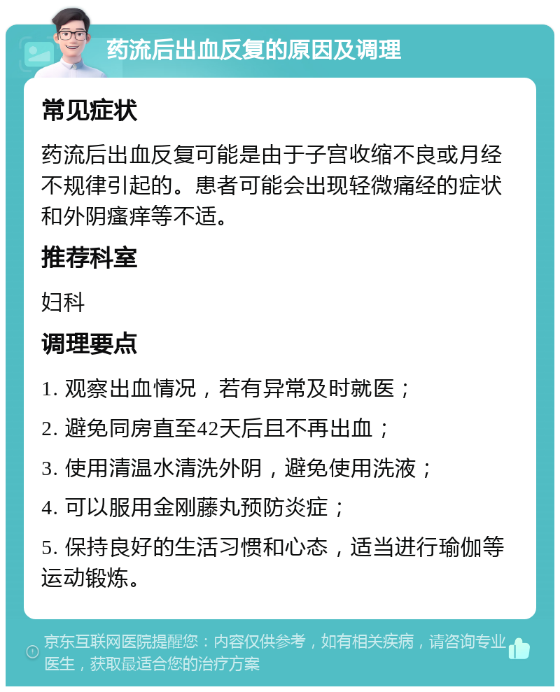 药流后出血反复的原因及调理 常见症状 药流后出血反复可能是由于子宫收缩不良或月经不规律引起的。患者可能会出现轻微痛经的症状和外阴瘙痒等不适。 推荐科室 妇科 调理要点 1. 观察出血情况，若有异常及时就医； 2. 避免同房直至42天后且不再出血； 3. 使用清温水清洗外阴，避免使用洗液； 4. 可以服用金刚藤丸预防炎症； 5. 保持良好的生活习惯和心态，适当进行瑜伽等运动锻炼。