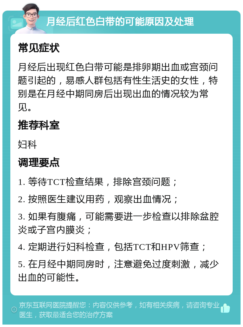 月经后红色白带的可能原因及处理 常见症状 月经后出现红色白带可能是排卵期出血或宫颈问题引起的，易感人群包括有性生活史的女性，特别是在月经中期同房后出现出血的情况较为常见。 推荐科室 妇科 调理要点 1. 等待TCT检查结果，排除宫颈问题； 2. 按照医生建议用药，观察出血情况； 3. 如果有腹痛，可能需要进一步检查以排除盆腔炎或子宫内膜炎； 4. 定期进行妇科检查，包括TCT和HPV筛查； 5. 在月经中期同房时，注意避免过度刺激，减少出血的可能性。