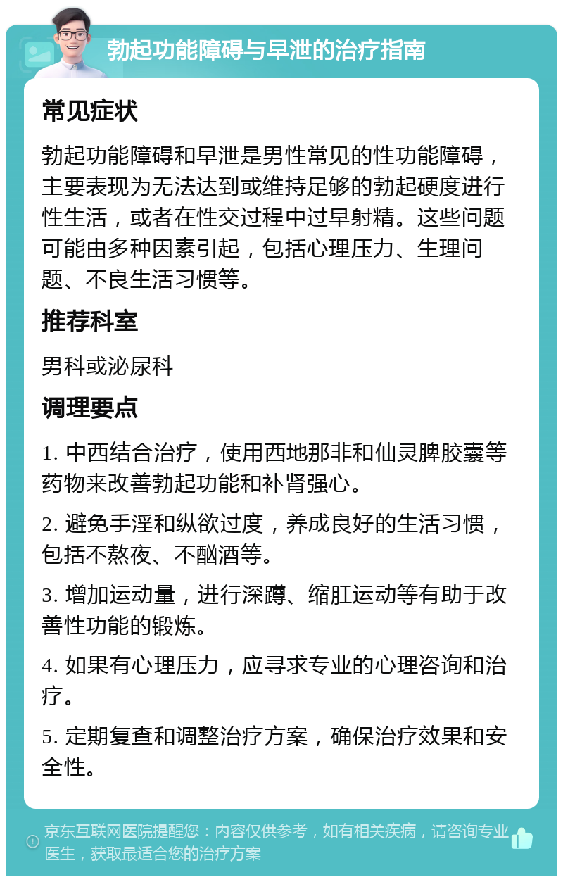 勃起功能障碍与早泄的治疗指南 常见症状 勃起功能障碍和早泄是男性常见的性功能障碍，主要表现为无法达到或维持足够的勃起硬度进行性生活，或者在性交过程中过早射精。这些问题可能由多种因素引起，包括心理压力、生理问题、不良生活习惯等。 推荐科室 男科或泌尿科 调理要点 1. 中西结合治疗，使用西地那非和仙灵脾胶囊等药物来改善勃起功能和补肾强心。 2. 避免手淫和纵欲过度，养成良好的生活习惯，包括不熬夜、不酗酒等。 3. 增加运动量，进行深蹲、缩肛运动等有助于改善性功能的锻炼。 4. 如果有心理压力，应寻求专业的心理咨询和治疗。 5. 定期复查和调整治疗方案，确保治疗效果和安全性。