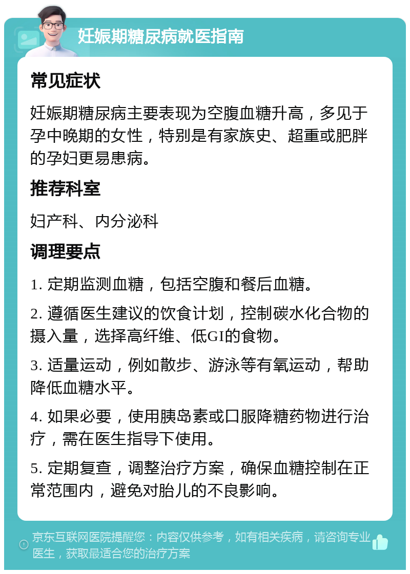 妊娠期糖尿病就医指南 常见症状 妊娠期糖尿病主要表现为空腹血糖升高，多见于孕中晚期的女性，特别是有家族史、超重或肥胖的孕妇更易患病。 推荐科室 妇产科、内分泌科 调理要点 1. 定期监测血糖，包括空腹和餐后血糖。 2. 遵循医生建议的饮食计划，控制碳水化合物的摄入量，选择高纤维、低GI的食物。 3. 适量运动，例如散步、游泳等有氧运动，帮助降低血糖水平。 4. 如果必要，使用胰岛素或口服降糖药物进行治疗，需在医生指导下使用。 5. 定期复查，调整治疗方案，确保血糖控制在正常范围内，避免对胎儿的不良影响。