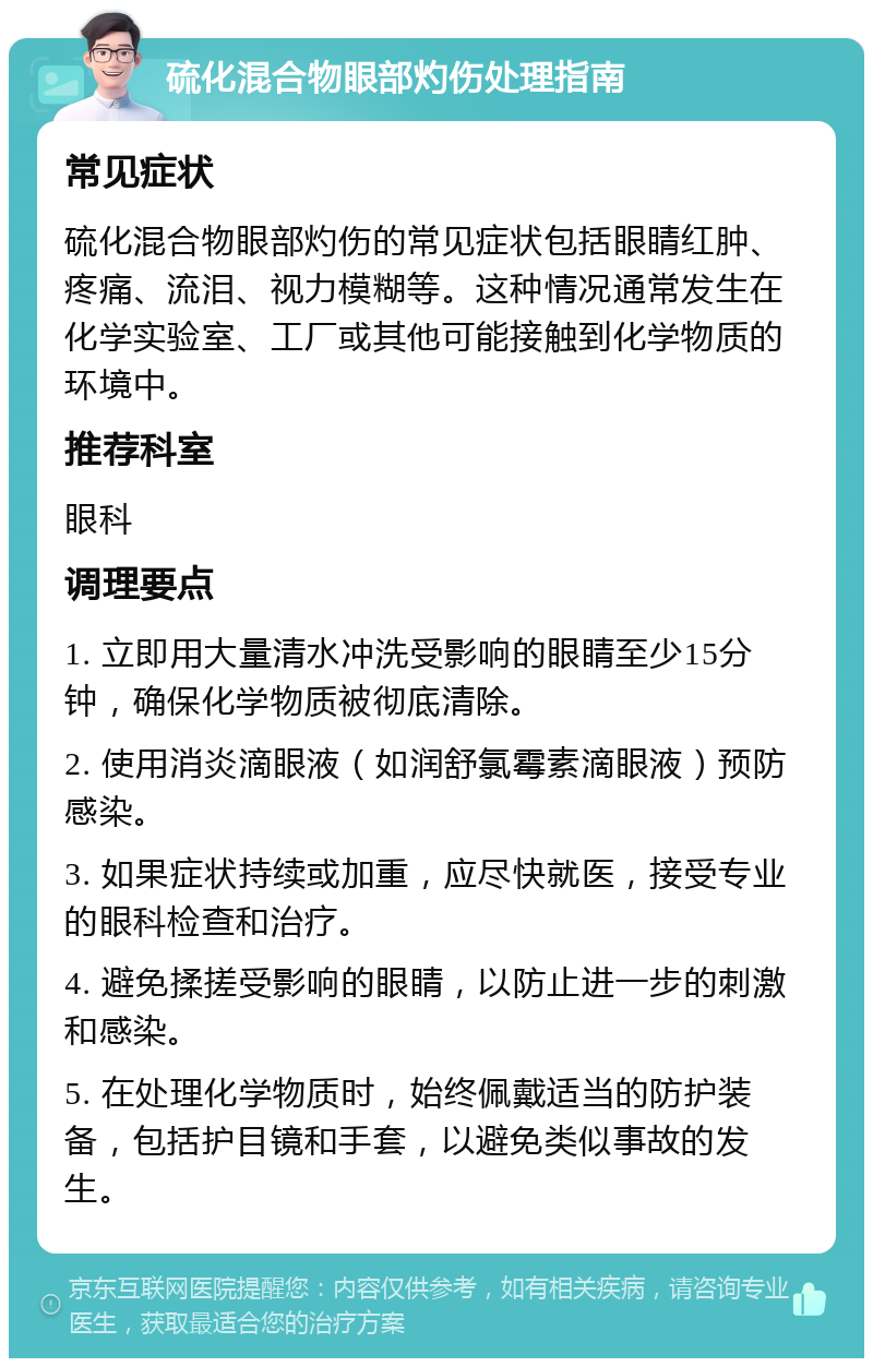 硫化混合物眼部灼伤处理指南 常见症状 硫化混合物眼部灼伤的常见症状包括眼睛红肿、疼痛、流泪、视力模糊等。这种情况通常发生在化学实验室、工厂或其他可能接触到化学物质的环境中。 推荐科室 眼科 调理要点 1. 立即用大量清水冲洗受影响的眼睛至少15分钟，确保化学物质被彻底清除。 2. 使用消炎滴眼液（如润舒氯霉素滴眼液）预防感染。 3. 如果症状持续或加重，应尽快就医，接受专业的眼科检查和治疗。 4. 避免揉搓受影响的眼睛，以防止进一步的刺激和感染。 5. 在处理化学物质时，始终佩戴适当的防护装备，包括护目镜和手套，以避免类似事故的发生。