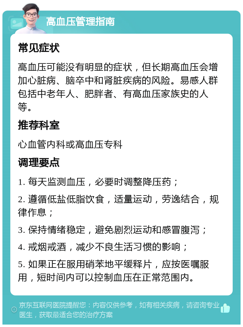 高血压管理指南 常见症状 高血压可能没有明显的症状，但长期高血压会增加心脏病、脑卒中和肾脏疾病的风险。易感人群包括中老年人、肥胖者、有高血压家族史的人等。 推荐科室 心血管内科或高血压专科 调理要点 1. 每天监测血压，必要时调整降压药； 2. 遵循低盐低脂饮食，适量运动，劳逸结合，规律作息； 3. 保持情绪稳定，避免剧烈运动和感冒腹泻； 4. 戒烟戒酒，减少不良生活习惯的影响； 5. 如果正在服用硝苯地平缓释片，应按医嘱服用，短时间内可以控制血压在正常范围内。