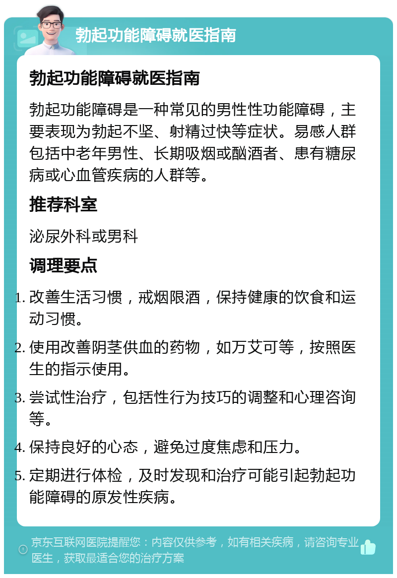 勃起功能障碍就医指南 勃起功能障碍就医指南 勃起功能障碍是一种常见的男性性功能障碍，主要表现为勃起不坚、射精过快等症状。易感人群包括中老年男性、长期吸烟或酗酒者、患有糖尿病或心血管疾病的人群等。 推荐科室 泌尿外科或男科 调理要点 改善生活习惯，戒烟限酒，保持健康的饮食和运动习惯。 使用改善阴茎供血的药物，如万艾可等，按照医生的指示使用。 尝试性治疗，包括性行为技巧的调整和心理咨询等。 保持良好的心态，避免过度焦虑和压力。 定期进行体检，及时发现和治疗可能引起勃起功能障碍的原发性疾病。