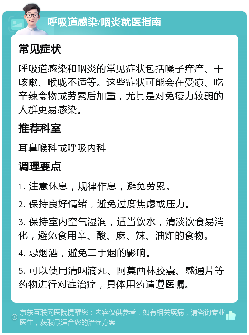 呼吸道感染/咽炎就医指南 常见症状 呼吸道感染和咽炎的常见症状包括嗓子痒痒、干咳嗽、喉咙不适等。这些症状可能会在受凉、吃辛辣食物或劳累后加重，尤其是对免疫力较弱的人群更易感染。 推荐科室 耳鼻喉科或呼吸内科 调理要点 1. 注意休息，规律作息，避免劳累。 2. 保持良好情绪，避免过度焦虑或压力。 3. 保持室内空气湿润，适当饮水，清淡饮食易消化，避免食用辛、酸、麻、辣、油炸的食物。 4. 忌烟酒，避免二手烟的影响。 5. 可以使用清咽滴丸、阿莫西林胶囊、感通片等药物进行对症治疗，具体用药请遵医嘱。