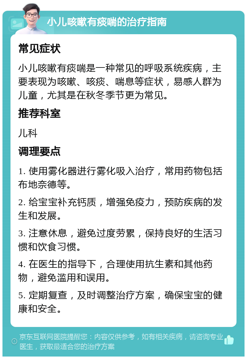 小儿咳嗽有痰喘的治疗指南 常见症状 小儿咳嗽有痰喘是一种常见的呼吸系统疾病，主要表现为咳嗽、咳痰、喘息等症状，易感人群为儿童，尤其是在秋冬季节更为常见。 推荐科室 儿科 调理要点 1. 使用雾化器进行雾化吸入治疗，常用药物包括布地奈德等。 2. 给宝宝补充钙质，增强免疫力，预防疾病的发生和发展。 3. 注意休息，避免过度劳累，保持良好的生活习惯和饮食习惯。 4. 在医生的指导下，合理使用抗生素和其他药物，避免滥用和误用。 5. 定期复查，及时调整治疗方案，确保宝宝的健康和安全。