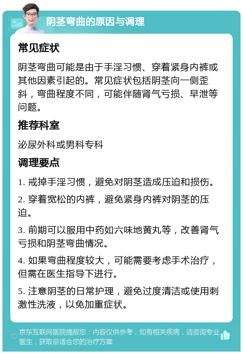 阴茎弯曲的原因与调理 常见症状 阴茎弯曲可能是由于手淫习惯、穿着紧身内裤或其他因素引起的。常见症状包括阴茎向一侧歪斜，弯曲程度不同，可能伴随肾气亏损、早泄等问题。 推荐科室 泌尿外科或男科专科 调理要点 1. 戒掉手淫习惯，避免对阴茎造成压迫和损伤。 2. 穿着宽松的内裤，避免紧身内裤对阴茎的压迫。 3. 前期可以服用中药如六味地黄丸等，改善肾气亏损和阴茎弯曲情况。 4. 如果弯曲程度较大，可能需要考虑手术治疗，但需在医生指导下进行。 5. 注意阴茎的日常护理，避免过度清洁或使用刺激性洗液，以免加重症状。